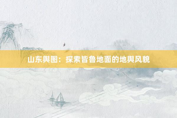 山东舆图：探索皆鲁地面的地舆风貌
